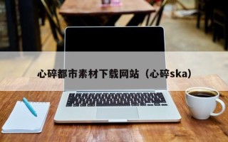 常德心碎都市素材下载网站（心碎ska）